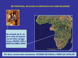 DE PORTUGAL ÀS ILHAS ATLÂNTICAS E AO CABO BOJADOR




  No reinado de D. Jo-
  ão II, este rei apoiou-
  -se em dois navega-
  dores: DIOGO CÃO e
  BARTOLOMEU DIAS




Por terra, enviou dois emissários: AFONSO DE PAIVA e PERO DA COVILHÃ
 