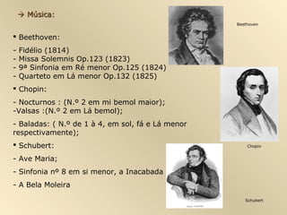  Música:
                                                   Beethoven


 Beethoven:
-   Fidélio (1814)
-   Missa Solemnis Op.123 (1823)
-   9ª Sinfonia em Ré menor Op.125 (1824)
-   Quarteto em Lá menor Op.132 (1825)
 Chopin:
- Nocturnos : (N.º 2 em mi bemol maior);
-Valsas :(N.º 2 em Lá bemol);
- Baladas: ( N.º de 1 à 4, em sol, fá e Lá menor
respectivamente);
 Schubert:                                            Chopin


- Ave Maria;
- Sinfonia nº 8 em si menor, a Inacabada
- A Bela Moleira

                                                      Schubert
 