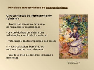 Principais características do Impressionismo:


Características do impressionismo
(pintura):

- Realce nos temas da natureza,
principalmente de paisagens;

-Uso de técnicas de pintura que
valorização a acção da luz natural;

- Valorização da decomposição das cores;

- Pinceladas soltas buscando os
movimentos da cena retratada;

- Uso de efeitos de sombras coloridas e
luminosas.
                                            “No jardim” – Pierre
                                              Auguste Renoir
 