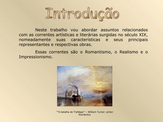 Neste trabalho vou abordar assuntos relacionados
com as correntes artísticas e literárias surgidas no século XIX,
nomeadamente suas características e seus principais
representantes e respectivas obras.
       Essas correntes são o Romantismo, o Realismo e o
Impressionismo.




                  “”A batalha de Trafalgar” – William Turner: pintor
                                     Romântico
 