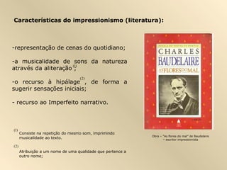 Características do impressionismo (literatura):



-representação de cenas do quotidiano;

-a musicalidade de sons da natureza
                      (1)
através da aliteração ;
                                   (2)
-o recurso à hipálage , de forma a
sugerir sensações iniciais;

- recurso ao Imperfeito narrativo.



(1)
      Consiste na repetição do mesmo som, imprimindo
                                                             Obra – “As flores do mal” de Baudelaire
      musicalidade ao texto.                                        – escritor impressionista

(2)
      Atribuição a um nome de uma qualidade que pertence a
      outro nome;
 
