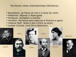 Escritores/ obras impressionistas (literatura):


            Baudelaire: As flores do mal e A alma do vinho
            Mallarmé: Páginas e Madrugada
            Rimbaud: Sensation e Ophélie
            Verlaine: Romance sem palavras e Outrora e agora
            Virginia Wolf: Noite e dia e Entre os actos
            Joseph Conrad: Lord Jim e Nostromo


                     Mallarmé                Verlaine

                                                                        Joseph Conrad




Baudelaire                                              Virginia Wolf
                                 Rimbaud
 