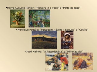 Pierre Auguste Renoir: “Flowers in a vase” e “Perto do lago”




        Henrique Pousão: “Paisagem - Saint – Sauves” e “Cecília”




               José Malhoa: “A Retardatária” e “Milho ao Sol”
 