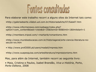 Para elaborar este trabalho recorri a alguns sites da Internet tais como:
•http://galeriadearte.vilabol.uol.com.br/HistoriadaArte/07/Sala07.htm

•http://www.informenews.com/webapp/index.php?
option=com_content&task=view&id=35&Itemid=80&limit=1&limitstart=1

•http://members.tripod.com/~martarib/romantismo.htm

•http://www.mundoeducacao.com.br/historiageral/arte-ciencia-literatura-no-
seculo-xix.htm

• http://www.prof2000.pt/users/madail/impress.htm

•http://www.suapesquisa.com/artesliteratura/impressionismo.htm

Mas, para além da Internet, também recorri ao seguinte livro:
• Maia, Cristina e Paulos, Isabel Brandão, Viva a História, Porto,
Porto Editora, 2008
 