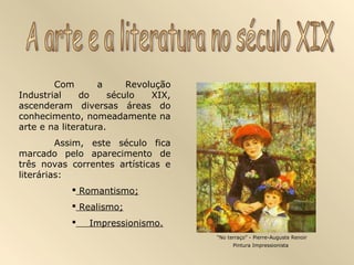 Com        a      Revolução
Industrial     do     século   XIX,
ascenderam diversas áreas do
conhecimento, nomeadamente na
arte e na literatura.
         Assim, este século fica
marcado pelo aparecimento de
três novas correntes artísticas e
literárias:
             Romantismo;
             Realismo;
               Impressionismo.
                                      “No terraço” - Pierre-Auguste Renoir
                                            Pintura Impressionista
 