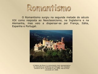 O Romantismo surgiu na segunda metade do século
XIX como resposta ao Neoclassicismo, na Inglaterra e na
Alemanha, mas veio a dispersar-se por França, Itália,
Espanha e Portugal.




              O Palácio da Pena é o monumento mais representativo
               da arquitectura romântica em Portugal. Foi mandado
                construir por D. Fernando II em 1838, mas só ficou
                                concluído em 1868.
 