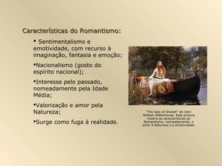 Características do Romantismo:
    Sentimentalismo e
   emotividade, com recurso à
   imaginação, fantasia e emoção;
   Nacionalismo (gosto do
   espírito nacional);
   Interesse pelo passado,
   nomeadamente pela Idade
   Média;
   Valorização e amor pela
   Natureza;                          “The lady of Shalott” de John
                                    William Waterhouse. Esta pintura
                                       mostra as características do
   Surge como fuga à realidade.     Romantismo, nomeadamente, o
                                    amor à Natureza e a emotividade.
 