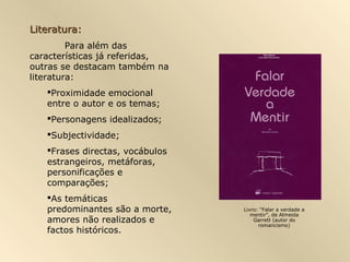 Literatura:
         Para além das
características já referidas,
outras se destacam também na
literatura:
   Proximidade emocional
   entre o autor e os temas;
   Personagens idealizados;
   Subjectividade;
   Frases directas, vocábulos
   estrangeiros, metáforas,
   personificações e
   comparações;
   As temáticas
   predominantes são a morte,    Livro: “Falar a verdade a
                                    mentir”, de Almeida
   amores não realizados e           Garrett (autor do
                                       romancismo)
   factos históricos.
 