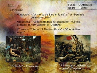 Arte:                                             Fundo: “O Atlântico
                                                  Negro” - Turner
 Pintura:
        Delacroix - “A morte de Sardanápalo” e “ A liberdade
                   guiando o povo”
        Rousseau – “A encantadora de serpentes”, “Cavalo
        atacado por um Jaguar” e “O sonho”
        Turner – “Interior of Tintern Abbey” e “O Atlântico
        negro”




  “O Sonho” - Rousseau                     “A Liberdade guiando
                                           o povo” - Delacroix
 
