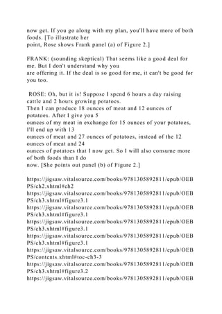now get. If you go along with my plan, you'll have more of both
foods. [To illustrate her
point, Rose shows Frank panel (a) of Figure 2.]
FRANK: (sounding skeptical) That seems like a good deal for
me. But I don't understand why you
are offering it. If the deal is so good for me, it can't be good for
you too.
ROSE: Oh, but it is! Suppose I spend 6 hours a day raising
cattle and 2 hours growing potatoes.
Then I can produce 18 ounces of meat and 12 ounces of
potatoes. After I give you 5
ounces of my meat in exchange for 15 ounces of your potatoes,
I'll end up with 13
ounces of meat and 27 ounces of potatoes, instead of the 12
ounces of meat and 24
ounces of potatoes that I now get. So I will also consume more
of both foods than I do
now. [She points out panel (b) of Figure 2.]
https://jigsaw.vitalsource.com/books/9781305892811/epub/OEB
PS/ch2.xhtml#ch2
https://jigsaw.vitalsource.com/books/9781305892811/epub/OEB
PS/ch3.xhtml#figure3.1
https://jigsaw.vitalsource.com/books/9781305892811/epub/OEB
PS/ch3.xhtml#figure3.1
https://jigsaw.vitalsource.com/books/9781305892811/epub/OEB
PS/ch3.xhtml#figure3.1
https://jigsaw.vitalsource.com/books/9781305892811/epub/OEB
PS/ch3.xhtml#figure3.1
https://jigsaw.vitalsource.com/books/9781305892811/epub/OEB
PS/contents.xhtml#toc-ch3-3
https://jigsaw.vitalsource.com/books/9781305892811/epub/OEB
PS/ch3.xhtml#figure3.2
https://jigsaw.vitalsource.com/books/9781305892811/epub/OEB
 