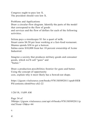 Congress ought to pass law X.
The president should veto law X.
Problems and Applications
Draw a circular-flow diagram. Identify the parts of the model
that correspond to the flow of goods
and services and the flow of dollars for each of the following
activities.
Selena pays a storekeeper $1 for a quart of milk.
Stuart earns $4.50 per hour working at a fast-food restaurant.
Shanna spends $30 to get a haircut.
Salma earns $10,000 from her 10 percent ownership of Acme
Industrial.
Imagine a society that produces military goods and consumer
goods, which we'll call “guns” and
“butter.”
Draw a production possibilities frontier for guns and butter.
Using the concept of opportunity
cost, explain why it most likely has a bowed-out shape.
https://jigsaw.vitalsource.com/books/9781305892811/epub/OEB
PS/contents.xhtml#toc-ch2-22
1/26/18, 11(09 AM
Page 34 of
50https://jigsaw.vitalsource.com/api/v0/books/9781305892811/p
rint?from=19&to=44
c.
d.
 