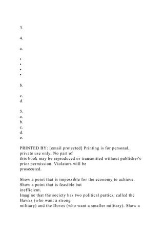 3.
4.
a.
•
•
•
•
b.
c.
d.
5.
a.
b.
c.
d.
e.
PRINTED BY: [email protected] Printing is for personal,
private use only. No part of
this book may be reproduced or transmitted without publisher's
prior permission. Violators will be
prosecuted.
Show a point that is impossible for the economy to achieve.
Show a point that is feasible but
inefficient.
Imagine that the society has two political parties, called the
Hawks (who want a strong
military) and the Doves (who want a smaller military). Show a
 
