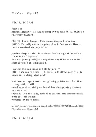 PS/ch3.xhtml#figure3.2
1/26/18, 11(10 AM
Page 9 of
31https://jigsaw.vitalsource.com/api/v0/books/9781305892811/p
rint?from=47&to=61
FRANK: I don't know.... This sounds too good to be true.
ROSE: It's really not as complicated as it first seems. Here—
I've summarized my proposal for
you in a simple table. [Rose shows Frank a copy of the table at
the bottom of Figure 2.]
FRANK: (after pausing to study the table) These calculations
seem correct, but I am puzzled.
How can this deal make us both better off?
ROSE: We can both benefit because trade allows each of us to
specialize in doing what we do
best. You will spend more time growing potatoes and less time
raising cattle. I will
spend more time raising cattle and less time growing potatoes.
As a result of
specialization and trade, each of us can consume more meat and
more potatoes without
working any more hours.
https://jigsaw.vitalsource.com/books/9781305892811/epub/OEB
PS/ch3.xhtml#figure3.2
1/26/18, 11(10 AM
 