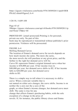 https://jigsaw.vitalsource.com/books/9781305892811/epub/OEB
PS/ch2.xhtml#figure2.A-4
1/26/18, 11(09 AM
Page 43 of
50https://jigsaw.vitalsource.com/api/v0/books/9781305892811/p
rint?from=19&to=44
PRINTED BY: [email protected] Printing is for personal,
private use only. No part of this
book may be reproduced or transmitted without publisher's prior
permission. Violators will be prosecuted.
FIGURE A-4
Shifting Demand Curves
The location of Emma's demand curve for novels depends on
how much income she earns. The more she earns,
the more novels she will purchase at any given price, and the
farther to the right her demand curve will lie.
Curve D1 represents Emma's original demand curve when her
income is $30,000 per year. If her income rises to
$40,000 per year, her demand curve shifts to D2. If her income
falls to $20,000 per year, her demand curve
shifts to D3.
There is a simple way to tell when it is necessary to shift a
curve: When a relevant variable that is
not named on either axis changes, the curve shifts. Income is on
neither the x-axis nor the y-axis of the
graph, so when Emma's income changes, her demand curve must
shift. The same is true for any
change that affects Emma's purchasing habits, with the sole
exception of a change in the price of
novels. If, for instance, the public library closes and Emma
 