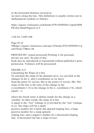 to the horizontal distance covered as
we move along the line. This definition is usually written out in
mathematical symbols as follows:
https://jigsaw.vitalsource.com/books/9781305892811/epub/OEB
PS/ch2.xhtml#figure2.A-5
1/26/18, 11(09 AM
Page 45 of
50https://jigsaw.vitalsource.com/api/v0/books/9781305892811/p
rint?from=19&to=44
PRINTED BY: [email protected] Printing is for personal,
private use only. No part of this
book may be reproduced or transmitted without publisher's prior
permission. Violators will be prosecuted.
FIGURE A-5
Calculating the Slope of a line
To calculate the slope of the demand curve, we can look at the
changes in the x- and y-coordinates as we move
from the point (21 novels, $6) to the point (13 novels, $8). The
slope of the line is the ratio of the change in the
y-coordinate (−2) to the change in the x- coordinate (+8), which
equals −¼.
where the Greek letter Δ (delta) stands for the change in a
variable. In other words, the slope of a line
is equal to the “rise” (change in y) divided by the “run” (change
in x). The slope will be a small
positive number for a fairly flat upward-sloping line, a large
positive number for a steep upward-
sloping line, and a negative number for a downward-sloping
line. A horizontal line has a slope of zero
 