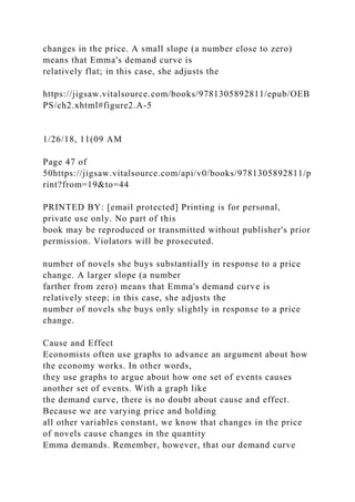 changes in the price. A small slope (a number close to zero)
means that Emma's demand curve is
relatively flat; in this case, she adjusts the
https://jigsaw.vitalsource.com/books/9781305892811/epub/OEB
PS/ch2.xhtml#figure2.A-5
1/26/18, 11(09 AM
Page 47 of
50https://jigsaw.vitalsource.com/api/v0/books/9781305892811/p
rint?from=19&to=44
PRINTED BY: [email protected] Printing is for personal,
private use only. No part of this
book may be reproduced or transmitted without publisher's prior
permission. Violators will be prosecuted.
number of novels she buys substantially in response to a price
change. A larger slope (a number
farther from zero) means that Emma's demand curve is
relatively steep; in this case, she adjusts the
number of novels she buys only slightly in response to a price
change.
Cause and Effect
Economists often use graphs to advance an argument about how
the economy works. In other words,
they use graphs to argue about how one set of events causes
another set of events. With a graph like
the demand curve, there is no doubt about cause and effect.
Because we are varying price and holding
all other variables constant, we know that changes in the price
of novels cause changes in the quantity
Emma demands. Remember, however, that our demand curve
 