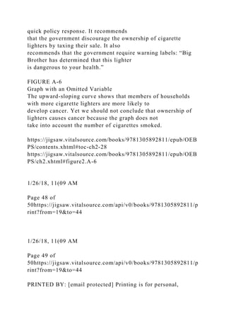 quick policy response. It recommends
that the government discourage the ownership of cigarette
lighters by taxing their sale. It also
recommends that the government require warning labels: “Big
Brother has determined that this lighter
is dangerous to your health.”
FIGURE A-6
Graph with an Omitted Variable
The upward-sloping curve shows that members of households
with more cigarette lighters are more likely to
develop cancer. Yet we should not conclude that ownership of
lighters causes cancer because the graph does not
take into account the number of cigarettes smoked.
https://jigsaw.vitalsource.com/books/9781305892811/epub/OEB
PS/contents.xhtml#toc-ch2-28
https://jigsaw.vitalsource.com/books/9781305892811/epub/OEB
PS/ch2.xhtml#figure2.A-6
1/26/18, 11(09 AM
Page 48 of
50https://jigsaw.vitalsource.com/api/v0/books/9781305892811/p
rint?from=19&to=44
1/26/18, 11(09 AM
Page 49 of
50https://jigsaw.vitalsource.com/api/v0/books/9781305892811/p
rint?from=19&to=44
PRINTED BY: [email protected] Printing is for personal,
 
