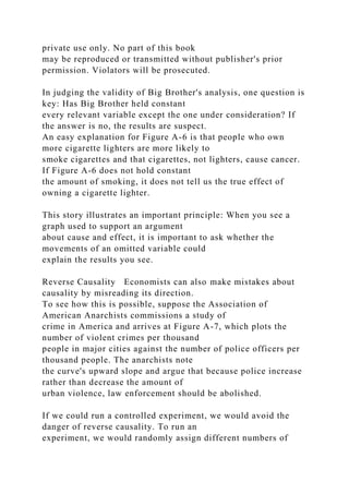 private use only. No part of this book
may be reproduced or transmitted without publisher's prior
permission. Violators will be prosecuted.
In judging the validity of Big Brother's analysis, one question is
key: Has Big Brother held constant
every relevant variable except the one under consideration? If
the answer is no, the results are suspect.
An easy explanation for Figure A-6 is that people who own
more cigarette lighters are more likely to
smoke cigarettes and that cigarettes, not lighters, cause cancer.
If Figure A-6 does not hold constant
the amount of smoking, it does not tell us the true effect of
owning a cigarette lighter.
This story illustrates an important principle: When you see a
graph used to support an argument
about cause and effect, it is important to ask whether the
movements of an omitted variable could
explain the results you see.
Reverse Causality Economists can also make mistakes about
causality by misreading its direction.
To see how this is possible, suppose the Association of
American Anarchists commissions a study of
crime in America and arrives at Figure A-7, which plots the
number of violent crimes per thousand
people in major cities against the number of police officers per
thousand people. The anarchists note
the curve's upward slope and argue that because police increase
rather than decrease the amount of
urban violence, law enforcement should be abolished.
If we could run a controlled experiment, we would avoid the
danger of reverse causality. To run an
experiment, we would randomly assign different numbers of
 