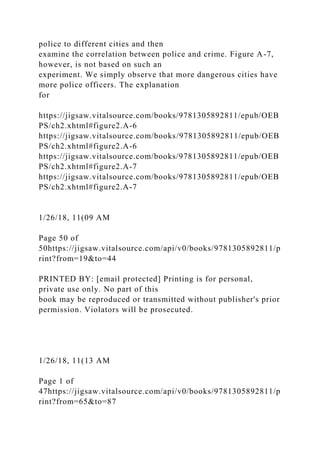 police to different cities and then
examine the correlation between police and crime. Figure A-7,
however, is not based on such an
experiment. We simply observe that more dangerous cities have
more police officers. The explanation
for
https://jigsaw.vitalsource.com/books/9781305892811/epub/OEB
PS/ch2.xhtml#figure2.A-6
https://jigsaw.vitalsource.com/books/9781305892811/epub/OEB
PS/ch2.xhtml#figure2.A-6
https://jigsaw.vitalsource.com/books/9781305892811/epub/OEB
PS/ch2.xhtml#figure2.A-7
https://jigsaw.vitalsource.com/books/9781305892811/epub/OEB
PS/ch2.xhtml#figure2.A-7
1/26/18, 11(09 AM
Page 50 of
50https://jigsaw.vitalsource.com/api/v0/books/9781305892811/p
rint?from=19&to=44
PRINTED BY: [email protected] Printing is for personal,
private use only. No part of this
book may be reproduced or transmitted without publisher's prior
permission. Violators will be prosecuted.
1/26/18, 11(13 AM
Page 1 of
47https://jigsaw.vitalsource.com/api/v0/books/9781305892811/p
rint?from=65&to=87
 