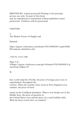 PRINTED BY: [email protected] Printing is for personal,
private use only. No part of this book
may be reproduced or transmitted without publisher's prior
permission. Violators will be prosecuted.
CHAPTER
4
The Market Forces of Supply and
Demand
https://jigsaw.vitalsource.com/books/9781305892811/epub/OEB
PS/contents.xhtml#toc-ch4
1/26/18, 11(13 AM
Page 2 of
47https://jigsaw.vitalsource.com/api/v0/books/9781305892811/p
rint?from=65&to=87
W
hen a cold snap hits Florida, the price of orange juice rises in
supermarkets throughout the
country. When the weather turns warm in New England every
summer, the price of hotel
rooms in the Caribbean plummets. When a war breaks out in the
Middle East, the price of gasoline in
the United States rises and the price of a used Cadillac falls.
What do these events have in common?
 
