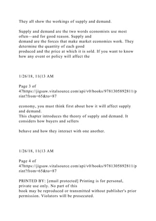 They all show the workings of supply and demand.
Supply and demand are the two words economists use most
often—and for good reason. Supply and
demand are the forces that make market economies work. They
determine the quantity of each good
produced and the price at which it is sold. If you want to know
how any event or policy will affect the
1/26/18, 11(13 AM
Page 3 of
47https://jigsaw.vitalsource.com/api/v0/books/9781305892811/p
rint?from=65&to=87
economy, you must think first about how it will affect supply
and demand.
This chapter introduces the theory of supply and demand. It
considers how buyers and sellers
behave and how they interact with one another.
1/26/18, 11(13 AM
Page 4 of
47https://jigsaw.vitalsource.com/api/v0/books/9781305892811/p
rint?from=65&to=87
PRINTED BY: [email protected] Printing is for personal,
private use only. No part of this
book may be reproduced or transmitted without publisher's prior
permission. Violators will be prosecuted.
 
