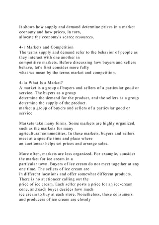 It shows how supply and demand determine prices in a market
economy and how prices, in turn,
allocate the economy's scarce resources.
4-1 Markets and Competition
The terms supply and demand refer to the behavior of people as
they interact with one another in
competitive markets. Before discussing how buyers and sellers
behave, let's first consider more fully
what we mean by the terms market and competition.
4-1a What Is a Market?
A market is a group of buyers and sellers of a particular good or
service. The buyers as a group
determine the demand for the product, and the sellers as a group
determine the supply of the product.
market a group of buyers and sellers of a particular good or
service
Markets take many forms. Some markets are highly organized,
such as the markets for many
agricultural commodities. In these markets, buyers and sellers
meet at a specific time and place where
an auctioneer helps set prices and arrange sales.
More often, markets are less organized. For example, consider
the market for ice cream in a
particular town. Buyers of ice cream do not meet together at any
one time. The sellers of ice cream are
in different locations and offer somewhat different products.
There is no auctioneer calling out the
price of ice cream. Each seller posts a price for an ice-cream
cone, and each buyer decides how much
ice cream to buy at each store. Nonetheless, these consumers
and producers of ice cream are closely
 