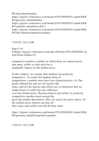 PS/ch4.xhtml#market
https://jigsaw.vitalsource.com/books/9781305892811/epub/OEB
PS/glossary.xhtml#market
https://jigsaw.vitalsource.com/books/9781305892811/epub/OEB
PS/contents.xhtml#toc-ch4-3
https://jigsaw.vitalsource.com/books/9781305892811/epub/OEB
PS/ch4.xhtml#competitivemarket
1/26/18, 11(13 AM
Page 5 of
47https://jigsaw.vitalsource.com/api/v0/books/9781305892811/p
rint?from=65&to=87
competitive market a market in which there are many buyers
and many sellers so that each has a
negligible impact on the market price
In this chapter, we assume that markets are perfectly
competitive. To reach this highest form of
competition, a market must have two characteristics: (1) The
goods offered for sale are all exactly the
same, and (2) the buyers and sellers are so numerous that no
single buyer or seller has any influence
over the market price. Because buyers and sellers in perfectly
competitive markets must accept the
price the market determines, they are said to be price takers. At
the market price, buyers can buy all
they want, and sellers can sell all they want.
https://jigsaw.vitalsource.com/books/9781305892811/epub/OEB
PS/glossary.xhtml#competitivemarket
1/26/18, 11(13 AM
 