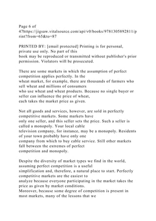 Page 6 of
47https://jigsaw.vitalsource.com/api/v0/books/9781305892811/p
rint?from=65&to=87
PRINTED BY: [email protected] Printing is for personal,
private use only. No part of this
book may be reproduced or transmitted without publisher's prior
permission. Violators will be prosecuted.
There are some markets in which the assumption of perfect
competition applies perfectly. In the
wheat market, for example, there are thousands of farmers who
sell wheat and millions of consumers
who use wheat and wheat products. Because no single buyer or
seller can influence the price of wheat,
each takes the market price as given.
Not all goods and services, however, are sold in perfectly
competitive markets. Some markets have
only one seller, and this seller sets the price. Such a seller is
called a monopoly. Your local cable
television company, for instance, may be a monopoly. Residents
of your town probably have only one
company from which to buy cable service. Still other markets
fall between the extremes of perfect
competition and monopoly.
Despite the diversity of market types we find in the world,
assuming perfect competition is a useful
simplification and, therefore, a natural place to start. Perfectly
competitive markets are the easiest to
analyze because everyone participating in the market takes the
price as given by market conditions.
Moreover, because some degree of competition is present in
most markets, many of the lessons that we
 