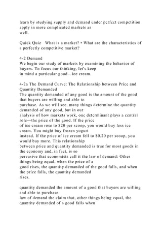 learn by studying supply and demand under perfect competition
apply in more complicated markets as
well.
Quick Quiz What is a market? • What are the characteristics of
a perfectly competitive market?
4-2 Demand
We begin our study of markets by examining the behavior of
buyers. To focus our thinking, let's keep
in mind a particular good—ice cream.
4-2a The Demand Curve: The Relationship between Price and
Quantity Demanded
The quantity demanded of any good is the amount of the good
that buyers are willing and able to
purchase. As we will see, many things determine the quantity
demanded of any good, but in our
analysis of how markets work, one determinant plays a central
role—the price of the good. If the price
of ice cream rose to $20 per scoop, you would buy less ice
cream. You might buy frozen yogurt
instead. If the price of ice cream fell to $0.20 per scoop, you
would buy more. This relationship
between price and quantity demanded is true for most goods in
the economy and, in fact, is so
pervasive that economists call it the law of demand: Other
things being equal, when the price of a
good rises, the quantity demanded of the good falls, and when
the price falls, the quantity demanded
rises.
quantity demanded the amount of a good that buyers are willing
and able to purchase
law of demand the claim that, other things being equal, the
quantity demanded of a good falls when
 