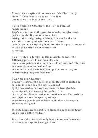 Crusoe's consumption of coconuts and fish if he lives by
himself? Does he face the same limits if he
can trade with natives on the island?
3-2 Comparative Advantage: The Driving Force of
Specialization
Rose's explanation of the gains from trade, though correct,
poses a puzzle: If Rose is better at both
raising cattle and growing potatoes, how can Frank ever
specialize in doing what he does best? Frank
doesn't seem to do anything best. To solve this puzzle, we need
to look at the principle of comparative
advantage.
As a first step in developing this principle, consider the
following question: In our example, who
can produce potatoes at a lower cost—Frank or Rose? There are
two possible answers, and in these
two answers lie the solution to our puzzle and the key to
understanding the gains from trade.
3-2a Absolute Advantage
One way to answer the question about the cost of producing
potatoes is to compare the inputs required
by the two producers. Economists use the term absolute
advantage when comparing the productivity
of one person, firm, or nation to that of another. The producer
that requires a smaller quantity of inputs
to produce a good is said to have an absolute advantage in
producing that good.
absolute advantage the ability to produce a good using fewer
inputs than another producer
In our example, time is the only input, so we can determine
absolute advantage by looking at how
 