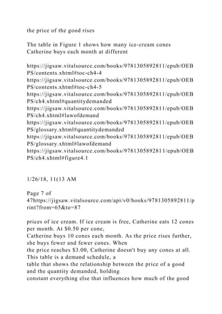 the price of the good rises
The table in Figure 1 shows how many ice-cream cones
Catherine buys each month at different
https://jigsaw.vitalsource.com/books/9781305892811/epub/OEB
PS/contents.xhtml#toc-ch4-4
https://jigsaw.vitalsource.com/books/9781305892811/epub/OEB
PS/contents.xhtml#toc-ch4-5
https://jigsaw.vitalsource.com/books/9781305892811/epub/OEB
PS/ch4.xhtml#quantitydemanded
https://jigsaw.vitalsource.com/books/9781305892811/epub/OEB
PS/ch4.xhtml#lawofdemand
https://jigsaw.vitalsource.com/books/9781305892811/epub/OEB
PS/glossary.xhtml#quantitydemanded
https://jigsaw.vitalsource.com/books/9781305892811/epub/OEB
PS/glossary.xhtml#lawofdemand
https://jigsaw.vitalsource.com/books/9781305892811/epub/OEB
PS/ch4.xhtml#figure4.1
1/26/18, 11(13 AM
Page 7 of
47https://jigsaw.vitalsource.com/api/v0/books/9781305892811/p
rint?from=65&to=87
prices of ice cream. If ice cream is free, Catherine eats 12 cones
per month. At $0.50 per cone,
Catherine buys 10 cones each month. As the price rises further,
she buys fewer and fewer cones. When
the price reaches $3.00, Catherine doesn't buy any cones at all.
This table is a demand schedule, a
table that shows the relationship between the price of a good
and the quantity demanded, holding
constant everything else that influences how much of the good
 