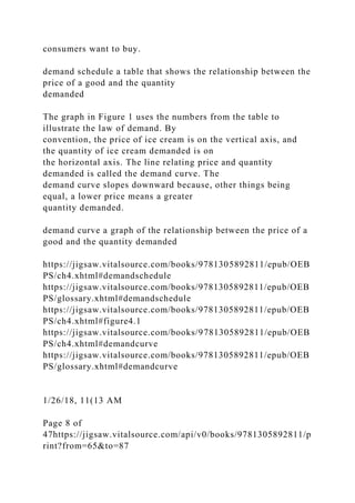 consumers want to buy.
demand schedule a table that shows the relationship between the
price of a good and the quantity
demanded
The graph in Figure 1 uses the numbers from the table to
illustrate the law of demand. By
convention, the price of ice cream is on the vertical axis, and
the quantity of ice cream demanded is on
the horizontal axis. The line relating price and quantity
demanded is called the demand curve. The
demand curve slopes downward because, other things being
equal, a lower price means a greater
quantity demanded.
demand curve a graph of the relationship between the price of a
good and the quantity demanded
https://jigsaw.vitalsource.com/books/9781305892811/epub/OEB
PS/ch4.xhtml#demandschedule
https://jigsaw.vitalsource.com/books/9781305892811/epub/OEB
PS/glossary.xhtml#demandschedule
https://jigsaw.vitalsource.com/books/9781305892811/epub/OEB
PS/ch4.xhtml#figure4.1
https://jigsaw.vitalsource.com/books/9781305892811/epub/OEB
PS/ch4.xhtml#demandcurve
https://jigsaw.vitalsource.com/books/9781305892811/epub/OEB
PS/glossary.xhtml#demandcurve
1/26/18, 11(13 AM
Page 8 of
47https://jigsaw.vitalsource.com/api/v0/books/9781305892811/p
rint?from=65&to=87
 