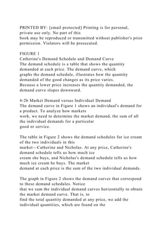 PRINTED BY: [email protected] Printing is for personal,
private use only. No part of this
book may be reproduced or transmitted without publisher's prior
permission. Violators will be prosecuted.
FIGURE 1
Catherine's Demand Schedule and Demand Curve
The demand schedule is a table that shows the quantity
demanded at each price. The demand curve, which
graphs the demand schedule, illustrates how the quantity
demanded of the good changes as its price varies.
Because a lower price increases the quantity demanded, the
demand curve slopes downward.
4-2b Market Demand versus Individual Demand
The demand curve in Figure 1 shows an individual's demand for
a product. To analyze how markets
work, we need to determine the market demand, the sum of all
the individual demands for a particular
good or service.
The table in Figure 2 shows the demand schedules for ice cream
of the two individuals in this
market—Catherine and Nicholas. At any price, Catherine's
demand schedule tells us how much ice
cream she buys, and Nicholas's demand schedule tells us how
much ice cream he buys. The market
demand at each price is the sum of the two individual demands.
The graph in Figure 2 shows the demand curves that correspond
to these demand schedules. Notice
that we sum the individual demand curves horizontally to obtain
the market demand curve. That is, to
find the total quantity demanded at any price, we add the
individual quantities, which are found on the
 