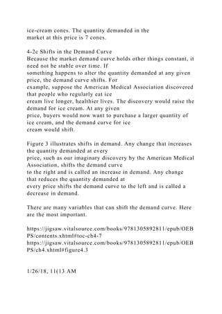 ice-cream cones. The quantity demanded in the
market at this price is 7 cones.
4-2c Shifts in the Demand Curve
Because the market demand curve holds other things constant, it
need not be stable over time. If
something happens to alter the quantity demanded at any given
price, the demand curve shifts. For
example, suppose the American Medical Association discovered
that people who regularly eat ice
cream live longer, healthier lives. The discovery would raise the
demand for ice cream. At any given
price, buyers would now want to purchase a larger quantity of
ice cream, and the demand curve for ice
cream would shift.
Figure 3 illustrates shifts in demand. Any change that increases
the quantity demanded at every
price, such as our imaginary discovery by the American Medical
Association, shifts the demand curve
to the right and is called an increase in demand. Any change
that reduces the quantity demanded at
every price shifts the demand curve to the left and is called a
decrease in demand.
There are many variables that can shift the demand curve. Here
are the most important.
https://jigsaw.vitalsource.com/books/9781305892811/epub/OEB
PS/contents.xhtml#toc-ch4-7
https://jigsaw.vitalsource.com/books/9781305892811/epub/OEB
PS/ch4.xhtml#figure4.3
1/26/18, 11(13 AM
 