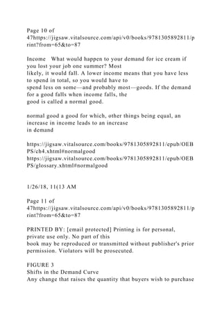 Page 10 of
47https://jigsaw.vitalsource.com/api/v0/books/9781305892811/p
rint?from=65&to=87
Income What would happen to your demand for ice cream if
you lost your job one summer? Most
likely, it would fall. A lower income means that you have less
to spend in total, so you would have to
spend less on some—and probably most—goods. If the demand
for a good falls when income falls, the
good is called a normal good.
normal good a good for which, other things being equal, an
increase in income leads to an increase
in demand
https://jigsaw.vitalsource.com/books/9781305892811/epub/OEB
PS/ch4.xhtml#normalgood
https://jigsaw.vitalsource.com/books/9781305892811/epub/OEB
PS/glossary.xhtml#normalgood
1/26/18, 11(13 AM
Page 11 of
47https://jigsaw.vitalsource.com/api/v0/books/9781305892811/p
rint?from=65&to=87
PRINTED BY: [email protected] Printing is for personal,
private use only. No part of this
book may be reproduced or transmitted without publisher's prior
permission. Violators will be prosecuted.
FIGURE 3
Shifts in the Demand Curve
Any change that raises the quantity that buyers wish to purchase
 