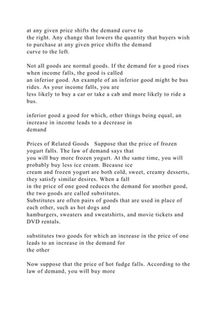 at any given price shifts the demand curve to
the right. Any change that lowers the quantity that buyers wish
to purchase at any given price shifts the demand
curve to the left.
Not all goods are normal goods. If the demand for a good rises
when income falls, the good is called
an inferior good. An example of an inferior good might be bus
rides. As your income falls, you are
less likely to buy a car or take a cab and more likely to ride a
bus.
inferior good a good for which, other things being equal, an
increase in income leads to a decrease in
demand
Prices of Related Goods Suppose that the price of frozen
yogurt falls. The law of demand says that
you will buy more frozen yogurt. At the same time, you will
probably buy less ice cream. Because ice
cream and frozen yogurt are both cold, sweet, creamy desserts,
they satisfy similar desires. When a fall
in the price of one good reduces the demand for another good,
the two goods are called substitutes.
Substitutes are often pairs of goods that are used in place of
each other, such as hot dogs and
hamburgers, sweaters and sweatshirts, and movie tickets and
DVD rentals.
substitutes two goods for which an increase in the price of one
leads to an increase in the demand for
the other
Now suppose that the price of hot fudge falls. According to the
law of demand, you will buy more
 