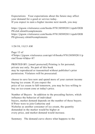 Expectations Your expectations about the future may affect
your demand for a good or service today.
If you expect to earn a higher income next month, you may
https://jigsaw.vitalsource.com/books/9781305892811/epub/OEB
PS/ch4.xhtml#complements
https://jigsaw.vitalsource.com/books/9781305892811/epub/OEB
PS/glossary.xhtml#complements
1/26/18, 11(13 AM
Page 13 of
47https://jigsaw.vitalsource.com/api/v0/books/9781305892811/p
rint?from=65&to=87
PRINTED BY: [email protected] Printing is for personal,
private use only. No part of this book
may be reproduced or transmitted without publisher's prior
permission. Violators will be prosecuted.
choose to save less now and spend more of your current income
buying ice cream. If you expect the
price of ice cream to fall tomorrow, you may be less willing to
buy an ice-cream cone at today's price.
Number of Buyers In addition to the preceding factors, which
influence the behavior of individual
buyers, market demand depends on the number of these buyers.
If Peter were to join Catherine and
Nicholas as another consumer of ice cream, the quantity
demanded in the market would be higher at
every price, and market demand would increase.
Summary The demand curve shows what happens to the
 