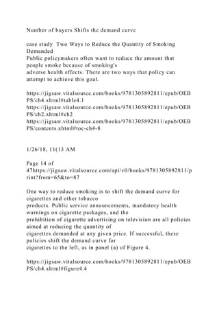 Number of buyers Shifts the demand curve
case study Two Ways to Reduce the Quantity of Smoking
Demanded
Public policymakers often want to reduce the amount that
people smoke because of smoking's
adverse health effects. There are two ways that policy can
attempt to achieve this goal.
https://jigsaw.vitalsource.com/books/9781305892811/epub/OEB
PS/ch4.xhtml#table4.1
https://jigsaw.vitalsource.com/books/9781305892811/epub/OEB
PS/ch2.xhtml#ch2
https://jigsaw.vitalsource.com/books/9781305892811/epub/OEB
PS/contents.xhtml#toc-ch4-8
1/26/18, 11(13 AM
Page 14 of
47https://jigsaw.vitalsource.com/api/v0/books/9781305892811/p
rint?from=65&to=87
One way to reduce smoking is to shift the demand curve for
cigarettes and other tobacco
products. Public service announcements, mandatory health
warnings on cigarette packages, and the
prohibition of cigarette advertising on television are all policies
aimed at reducing the quantity of
cigarettes demanded at any given price. If successful, these
policies shift the demand curve for
cigarettes to the left, as in panel (a) of Figure 4.
https://jigsaw.vitalsource.com/books/9781305892811/epub/OEB
PS/ch4.xhtml#figure4.4
 