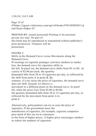 1/26/18, 11(13 AM
Page 15 of
47https://jigsaw.vitalsource.com/api/v0/books/9781305892811/p
rint?from=65&to=87
PRINTED BY: [email protected] Printing is for personal,
private use only. No part of
this book may be reproduced or transmitted without publisher's
prior permission. Violators will be
prosecuted.
FIGURE 4
Shifts in the Demand Curve versus Movements along the
Demand Curve
If warnings on cigarette packages convince smokers to smoke
less, the demand curve for cigarettes shifts to
the left. In panel (a), the demand curve shifts from D1 to D2. At
a price of $2.00 per pack, the quantity
demanded falls from 20 to 10 cigarettes per day, as reflected by
the shift from point A to point B. By
contrast, if a tax raises the price of cigarettes, the demand curve
does not shift. Instead, we observe a
movement to a different point on the demand curve. In panel
(b), when the price rises from $2.00 to $4.00,
the quantity demanded falls from 20 to 12 cigarettes per day, as
reflected by the movement from point A to
point C.
Alternatively, policymakers can try to raise the price of
cigarettes. If the government taxes the
manufacture of cigarettes, for example, cigarette companies
pass much of this tax on to consumers
in the form of higher prices. A higher price encourages smokers
to reduce the numbers of cigarettes
 