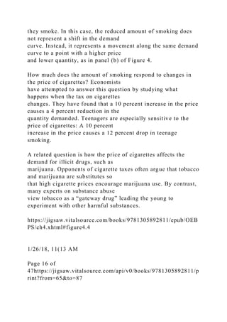 they smoke. In this case, the reduced amount of smoking does
not represent a shift in the demand
curve. Instead, it represents a movement along the same demand
curve to a point with a higher price
and lower quantity, as in panel (b) of Figure 4.
How much does the amount of smoking respond to changes in
the price of cigarettes? Economists
have attempted to answer this question by studying what
happens when the tax on cigarettes
changes. They have found that a 10 percent increase in the price
causes a 4 percent reduction in the
quantity demanded. Teenagers are especially sensitive to the
price of cigarettes: A 10 percent
increase in the price causes a 12 percent drop in teenage
smoking.
A related question is how the price of cigarettes affects the
demand for illicit drugs, such as
marijuana. Opponents of cigarette taxes often argue that tobacco
and marijuana are substitutes so
that high cigarette prices encourage marijuana use. By contrast,
many experts on substance abuse
view tobacco as a “gateway drug” leading the young to
experiment with other harmful substances.
https://jigsaw.vitalsource.com/books/9781305892811/epub/OEB
PS/ch4.xhtml#figure4.4
1/26/18, 11(13 AM
Page 16 of
47https://jigsaw.vitalsource.com/api/v0/books/9781305892811/p
rint?from=65&to=87
 