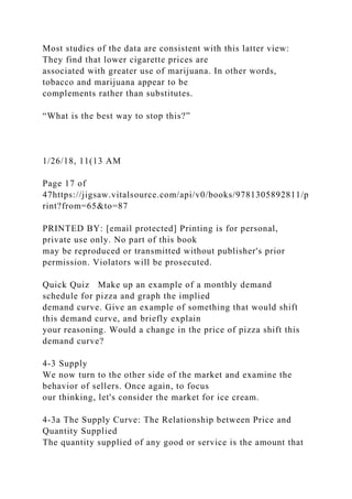 Most studies of the data are consistent with this latter view:
They find that lower cigarette prices are
associated with greater use of marijuana. In other words,
tobacco and marijuana appear to be
complements rather than substitutes.
“What is the best way to stop this?”
1/26/18, 11(13 AM
Page 17 of
47https://jigsaw.vitalsource.com/api/v0/books/9781305892811/p
rint?from=65&to=87
PRINTED BY: [email protected] Printing is for personal,
private use only. No part of this book
may be reproduced or transmitted without publisher's prior
permission. Violators will be prosecuted.
Quick Quiz Make up an example of a monthly demand
schedule for pizza and graph the implied
demand curve. Give an example of something that would shift
this demand curve, and briefly explain
your reasoning. Would a change in the price of pizza shift this
demand curve?
4-3 Supply
We now turn to the other side of the market and examine the
behavior of sellers. Once again, to focus
our thinking, let's consider the market for ice cream.
4-3a The Supply Curve: The Relationship between Price and
Quantity Supplied
The quantity supplied of any good or service is the amount that
 