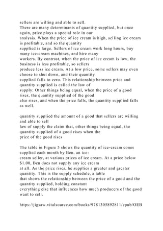 sellers are willing and able to sell.
There are many determinants of quantity supplied, but once
again, price plays a special role in our
analysis. When the price of ice cream is high, selling ice cream
is profitable, and so the quantity
supplied is large. Sellers of ice cream work long hours, buy
many ice-cream machines, and hire many
workers. By contrast, when the price of ice cream is low, the
business is less profitable, so sellers
produce less ice cream. At a low price, some sellers may even
choose to shut down, and their quantity
supplied falls to zero. This relationship between price and
quantity supplied is called the law of
supply: Other things being equal, when the price of a good
rises, the quantity supplied of the good
also rises, and when the price falls, the quantity supplied falls
as well.
quantity supplied the amount of a good that sellers are willing
and able to sell
law of supply the claim that, other things being equal, the
quantity supplied of a good rises when the
price of the good rises
The table in Figure 5 shows the quantity of ice-cream cones
supplied each month by Ben, an ice-
cream seller, at various prices of ice cream. At a price below
$1.00, Ben does not supply any ice cream
at all. As the price rises, he supplies a greater and greater
quantity. This is the supply schedule, a table
that shows the relationship between the price of a good and the
quantity supplied, holding constant
everything else that influences how much producers of the good
want to sell.
https://jigsaw.vitalsource.com/books/9781305892811/epub/OEB
 