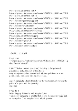 PS/contents.xhtml#toc-ch4-9
https://jigsaw.vitalsource.com/books/9781305892811/epub/OEB
PS/contents.xhtml#toc-ch4-10
https://jigsaw.vitalsource.com/books/9781305892811/epub/OEB
PS/ch4.xhtml#quantitysupplied
https://jigsaw.vitalsource.com/books/9781305892811/epub/OEB
PS/ch4.xhtml#lawofsupply
https://jigsaw.vitalsource.com/books/9781305892811/epub/OEB
PS/glossary.xhtml#quantitysupplied
https://jigsaw.vitalsource.com/books/9781305892811/epub/OEB
PS/glossary.xhtml#lawofsupply
https://jigsaw.vitalsource.com/books/9781305892811/epub/OEB
PS/ch4.xhtml#figure4.5
https://jigsaw.vitalsource.com/books/9781305892811/epub/OEB
PS/ch4.xhtml#supplyschedule
1/26/18, 11(13 AM
Page 18 of
47https://jigsaw.vitalsource.com/api/v0/books/9781305892811/p
rint?from=65&to=87
PRINTED BY: [email protected] Printing is for personal,
private use only. No part of this book
may be reproduced or transmitted without publisher's prior
permission. Violators will be prosecuted.
supply schedule a table that shows the relationship between the
price of a good and the quantity
supplied
FIGURE 5
Ben's Supply Schedule and Supply Curve
The supply schedule is a table that shows the quantity supplied
at each price. This supply curve, which graphs
 