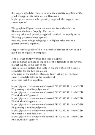 the supply schedule, illustrates how the quantity supplied of the
good changes as its price varies. Because a
higher price increases the quantity supplied, the supply curve
slopes upward.
The graph in Figure 5 uses the numbers from the table to
illustrate the law of supply. The curve
relating price and quantity supplied is called the supply curve.
The supply curve slopes upward
because, other things being equal, a higher price means a
greater quantity supplied.
supply curve a graph of the relationship between the price of a
good and the quantity supplied
4-3b Market Supply versus Individual Supply
Just as market demand is the sum of the demands of all buyers,
market supply is the sum of the
supplies of all sellers. The table in Figure 6 shows the supply
schedules for the two ice-cream
producers in the market—Ben and Jerry. At any price, Ben's
supply schedule tells us the quantity of
ice cream that Ben supplies,
https://jigsaw.vitalsource.com/books/9781305892811/epub/OEB
PS/glossary.xhtml#supplyschedule
https://jigsaw.vitalsource.com/books/9781305892811/epub/OEB
PS/ch4.xhtml#figure4.5
https://jigsaw.vitalsource.com/books/9781305892811/epub/OEB
PS/ch4.xhtml#supplycurve
https://jigsaw.vitalsource.com/books/9781305892811/epub/OEB
PS/glossary.xhtml#supplycurve
https://jigsaw.vitalsource.com/books/9781305892811/epub/OEB
PS/contents.xhtml#toc-ch4-11
https://jigsaw.vitalsource.com/books/9781305892811/epub/OEB
PS/ch4.xhtml#figure4.6
 