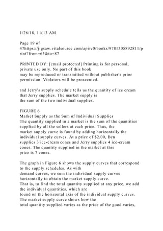 1/26/18, 11(13 AM
Page 19 of
47https://jigsaw.vitalsource.com/api/v0/books/9781305892811/p
rint?from=65&to=87
PRINTED BY: [email protected] Printing is for personal,
private use only. No part of this book
may be reproduced or transmitted without publisher's prior
permission. Violators will be prosecuted.
and Jerry's supply schedule tells us the quantity of ice cream
that Jerry supplies. The market supply is
the sum of the two individual supplies.
FIGURE 6
Market Supply as the Sum of Individual Supplies
The quantity supplied in a market is the sum of the quantities
supplied by all the sellers at each price. Thus, the
market supply curve is found by adding horizontally the
individual supply curves. At a price of $2.00, Ben
supplies 3 ice-cream cones and Jerry supplies 4 ice-cream
cones. The quantity supplied in the market at this
price is 7 cones.
The graph in Figure 6 shows the supply curves that correspond
to the supply schedules. As with
demand curves, we sum the individual supply curves
horizontally to obtain the market supply curve.
That is, to find the total quantity supplied at any price, we add
the individual quantities, which are
found on the horizontal axis of the individual supply curves.
The market supply curve shows how the
total quantity supplied varies as the price of the good varies,
 