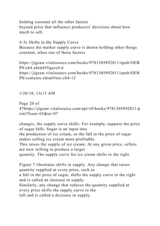 holding constant all the other factors
beyond price that influence producers' decisions about how
much to sell.
4-3c Shifts in the Supply Curve
Because the market supply curve is drawn holding other things
constant, when one of these factors
https://jigsaw.vitalsource.com/books/9781305892811/epub/OEB
PS/ch4.xhtml#figure4.6
https://jigsaw.vitalsource.com/books/9781305892811/epub/OEB
PS/contents.xhtml#toc-ch4-12
1/26/18, 11(13 AM
Page 20 of
47https://jigsaw.vitalsource.com/api/v0/books/9781305892811/p
rint?from=65&to=87
changes, the supply curve shifts. For example, suppose the price
of sugar falls. Sugar is an input into
the production of ice cream, so the fall in the price of sugar
makes selling ice cream more profitable.
This raises the supply of ice cream: At any given price, sellers
are now willing to produce a larger
quantity. The supply curve for ice cream shifts to the right.
Figure 7 illustrates shifts in supply. Any change that raises
quantity supplied at every price, such as
a fall in the price of sugar, shifts the supply curve to the right
and is called an increase in supply.
Similarly, any change that reduces the quantity supplied at
every price shifts the supply curve to the
left and is called a decrease in supply.
 