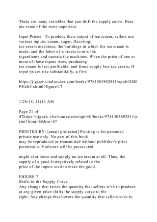 There are many variables that can shift the supply curve. Here
are some of the most important.
Input Prices To produce their output of ice cream, sellers use
various inputs: cream, sugar, flavoring,
ice-cream machines, the buildings in which the ice cream is
made, and the labor of workers to mix the
ingredients and operate the machines. When the price of one or
more of these inputs rises, producing
ice cream is less profitable, and firms supply less ice cream. If
input prices rise substantially, a firm
https://jigsaw.vitalsource.com/books/9781305892811/epub/OEB
PS/ch4.xhtml#figure4.7
1/26/18, 11(13 AM
Page 21 of
47https://jigsaw.vitalsource.com/api/v0/books/9781305892811/p
rint?from=65&to=87
PRINTED BY: [email protected] Printing is for personal,
private use only. No part of this book
may be reproduced or transmitted without publisher's prior
permission. Violators will be prosecuted.
might shut down and supply no ice cream at all. Thus, the
supply of a good is negatively related to the
price of the inputs used to make the good.
FIGURE 7
Shifts in the Supply Curve
Any change that raises the quantity that sellers wish to produce
at any given price shifts the supply curve to the
right. Any change that lowers the quantity that sellers wish to
 