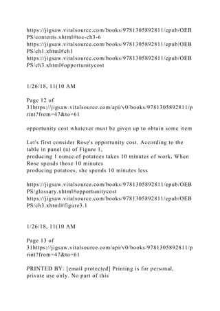 https://jigsaw.vitalsource.com/books/9781305892811/epub/OEB
PS/contents.xhtml#toc-ch3-6
https://jigsaw.vitalsource.com/books/9781305892811/epub/OEB
PS/ch1.xhtml#ch1
https://jigsaw.vitalsource.com/books/9781305892811/epub/OEB
PS/ch3.xhtml#opportunitycost
1/26/18, 11(10 AM
Page 12 of
31https://jigsaw.vitalsource.com/api/v0/books/9781305892811/p
rint?from=47&to=61
opportunity cost whatever must be given up to obtain some item
Let's first consider Rose's opportunity cost. According to the
table in panel (a) of Figure 1,
producing 1 ounce of potatoes takes 10 minutes of work. When
Rose spends those 10 minutes
producing potatoes, she spends 10 minutes less
https://jigsaw.vitalsource.com/books/9781305892811/epub/OEB
PS/glossary.xhtml#opportunitycost
https://jigsaw.vitalsource.com/books/9781305892811/epub/OEB
PS/ch3.xhtml#figure3.1
1/26/18, 11(10 AM
Page 13 of
31https://jigsaw.vitalsource.com/api/v0/books/9781305892811/p
rint?from=47&to=61
PRINTED BY: [email protected] Printing is for personal,
private use only. No part of this
 