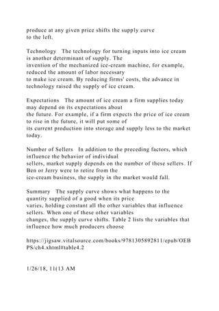 produce at any given price shifts the supply curve
to the left.
Technology The technology for turning inputs into ice cream
is another determinant of supply. The
invention of the mechanized ice-cream machine, for example,
reduced the amount of labor necessary
to make ice cream. By reducing firms' costs, the advance in
technology raised the supply of ice cream.
Expectations The amount of ice cream a firm supplies today
may depend on its expectations about
the future. For example, if a firm expects the price of ice cream
to rise in the future, it will put some of
its current production into storage and supply less to the market
today.
Number of Sellers In addition to the preceding factors, which
influence the behavior of individual
sellers, market supply depends on the number of these sellers. If
Ben or Jerry were to retire from the
ice-cream business, the supply in the market would fall.
Summary The supply curve shows what happens to the
quantity supplied of a good when its price
varies, holding constant all the other variables that influence
sellers. When one of these other variables
changes, the supply curve shifts. Table 2 lists the variables that
influence how much producers choose
https://jigsaw.vitalsource.com/books/9781305892811/epub/OEB
PS/ch4.xhtml#table4.2
1/26/18, 11(13 AM
 