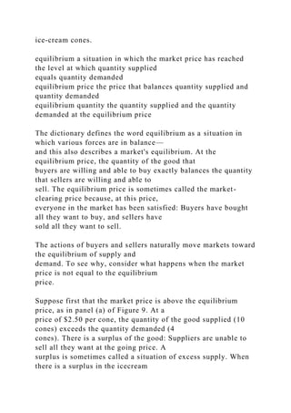 ice-cream cones.
equilibrium a situation in which the market price has reached
the level at which quantity supplied
equals quantity demanded
equilibrium price the price that balances quantity supplied and
quantity demanded
equilibrium quantity the quantity supplied and the quantity
demanded at the equilibrium price
The dictionary defines the word equilibrium as a situation in
which various forces are in balance—
and this also describes a market's equilibrium. At the
equilibrium price, the quantity of the good that
buyers are willing and able to buy exactly balances the quantity
that sellers are willing and able to
sell. The equilibrium price is sometimes called the market-
clearing price because, at this price,
everyone in the market has been satisfied: Buyers have bought
all they want to buy, and sellers have
sold all they want to sell.
The actions of buyers and sellers naturally move markets toward
the equilibrium of supply and
demand. To see why, consider what happens when the market
price is not equal to the equilibrium
price.
Suppose first that the market price is above the equilibrium
price, as in panel (a) of Figure 9. At a
price of $2.50 per cone, the quantity of the good supplied (10
cones) exceeds the quantity demanded (4
cones). There is a surplus of the good: Suppliers are unable to
sell all they want at the going price. A
surplus is sometimes called a situation of excess supply. When
there is a surplus in the icecream
 